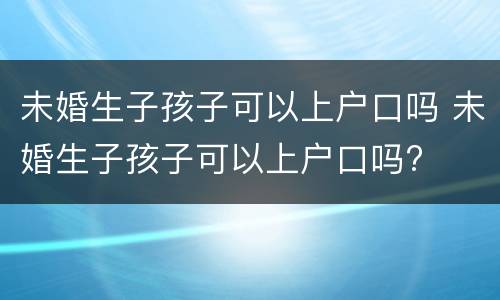 未婚生子孩子可以上户口吗 未婚生子孩子可以上户口吗?