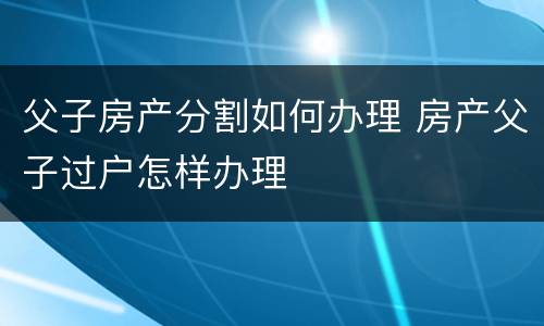 父子房产分割如何办理 房产父子过户怎样办理