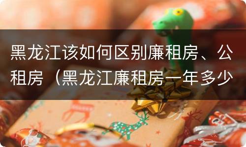黑龙江该如何区别廉租房、公租房（黑龙江廉租房一年多少钱）