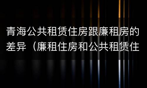 青海公共租赁住房跟廉租房的差异（廉租住房和公共租赁住房的区别和联系）