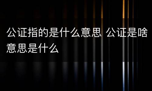 公证指的是什么意思 公证是啥意思是什么