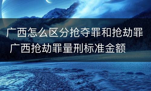 广西怎么区分抢夺罪和抢劫罪 广西抢劫罪量刑标准金额