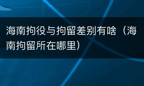 海南拘役与拘留差别有啥（海南拘留所在哪里）