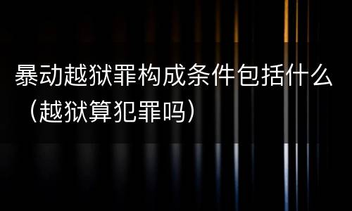 暴动越狱罪构成条件包括什么（越狱算犯罪吗）