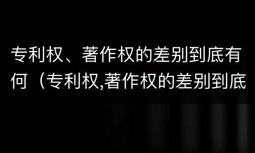 专利权、著作权的差别到底有何（专利权,著作权的差别到底有何区别）
