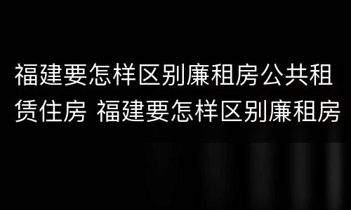 福建要怎样区别廉租房公共租赁住房 福建要怎样区别廉租房公共租赁住房等级