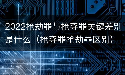 2022抢劫罪与抢夺罪关键差别是什么（抢夺罪抢劫罪区别）