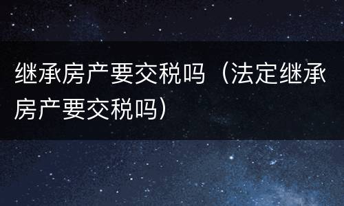 继承房产要交税吗（法定继承房产要交税吗）