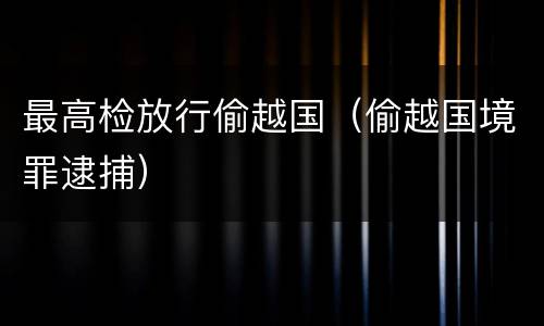 最高检放行偷越国（偷越国境罪逮捕）