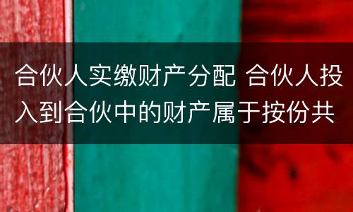 合伙人实缴财产分配 合伙人投入到合伙中的财产属于按份共有吗