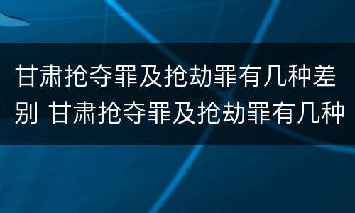 甘肃抢夺罪及抢劫罪有几种差别 甘肃抢夺罪及抢劫罪有几种差别案例