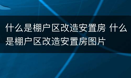 什么是棚户区改造安置房 什么是棚户区改造安置房图片