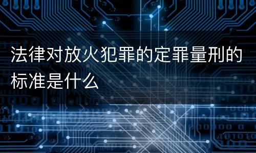 法律对放火犯罪的定罪量刑的标准是什么