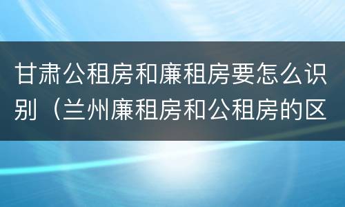 甘肃公租房和廉租房要怎么识别（兰州廉租房和公租房的区别）