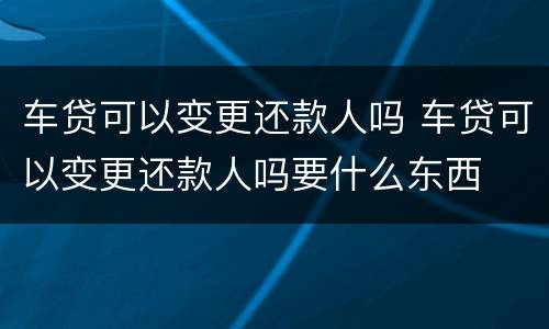 车贷可以变更还款人吗 车贷可以变更还款人吗要什么东西