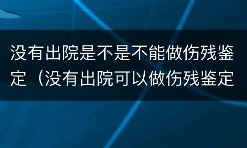 没有出院是不是不能做伤残鉴定（没有出院可以做伤残鉴定吗）