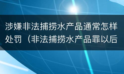 涉嫌非法捕捞水产品通常怎样处罚（非法捕捞水产品罪以后有什么）