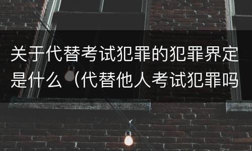 关于代替考试犯罪的犯罪界定是什么（代替他人考试犯罪吗）