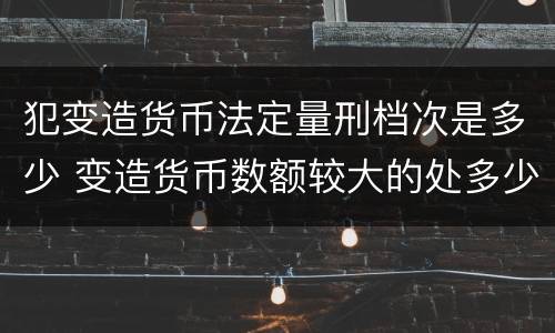 犯变造货币法定量刑档次是多少 变造货币数额较大的处多少年以下有期徒刑