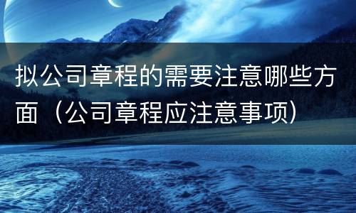 拟公司章程的需要注意哪些方面（公司章程应注意事项）