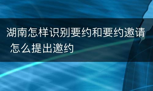 湖南怎样识别要约和要约邀请 怎么提出邀约
