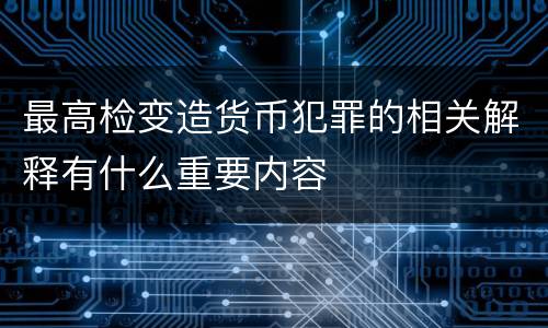 最高检变造货币犯罪的相关解释有什么重要内容