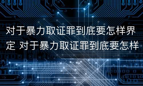 对于暴力取证罪到底要怎样界定 对于暴力取证罪到底要怎样界定呢