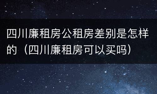 四川廉租房公租房差别是怎样的（四川廉租房可以买吗）