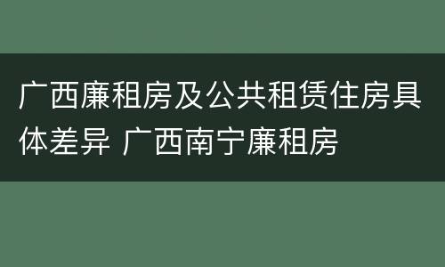 广西廉租房及公共租赁住房具体差异 广西南宁廉租房