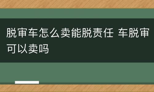 脱审车怎么卖能脱责任 车脱审可以卖吗