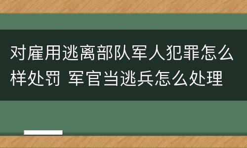 对雇用逃离部队军人犯罪怎么样处罚 军官当逃兵怎么处理