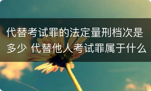 代替考试罪的法定量刑档次是多少 代替他人考试罪属于什么类犯罪