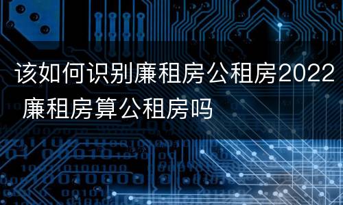 该如何识别廉租房公租房2022 廉租房算公租房吗