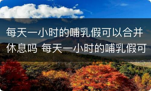 每天一小时的哺乳假可以合并休息吗 每天一小时的哺乳假可以合并休息吗英语