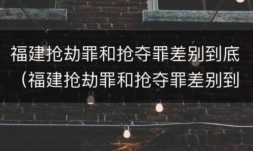 福建抢劫罪和抢夺罪差别到底（福建抢劫罪和抢夺罪差别到底是什么）