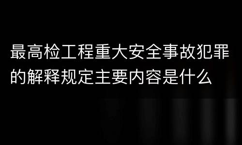 最高检工程重大安全事故犯罪的解释规定主要内容是什么