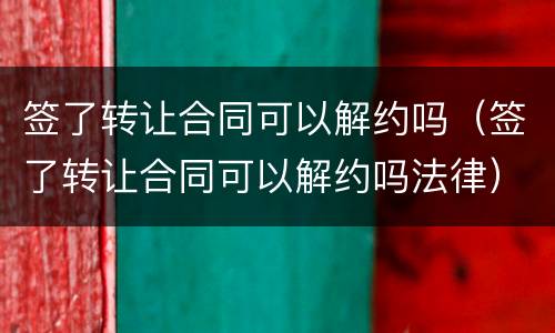 签了转让合同可以解约吗（签了转让合同可以解约吗法律）