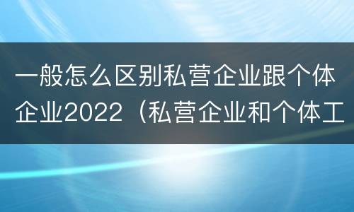 一般怎么区别私营企业跟个体企业2022（私营企业和个体工商户的区别哪些?）