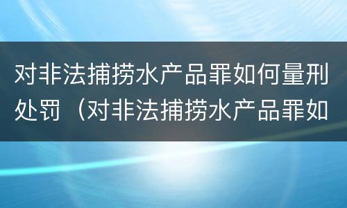 对非法捕捞水产品罪如何量刑处罚（对非法捕捞水产品罪如何量刑处罚标准）