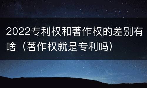 2022专利权和著作权的差别有啥（著作权就是专利吗）