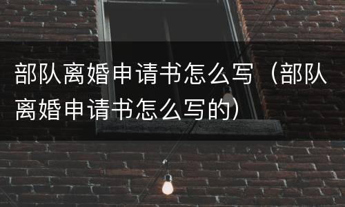 部队离婚申请书怎么写（部队离婚申请书怎么写的）