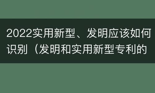 2022实用新型、发明应该如何识别（发明和实用新型专利的新颖性判断方法）