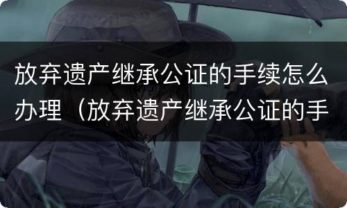 放弃遗产继承公证的手续怎么办理（放弃遗产继承公证的手续怎么办理呢）