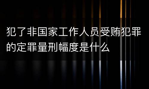 犯了非国家工作人员受贿犯罪的定罪量刑幅度是什么