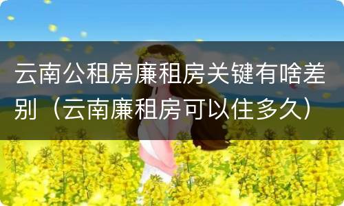 云南公租房廉租房关键有啥差别（云南廉租房可以住多久）