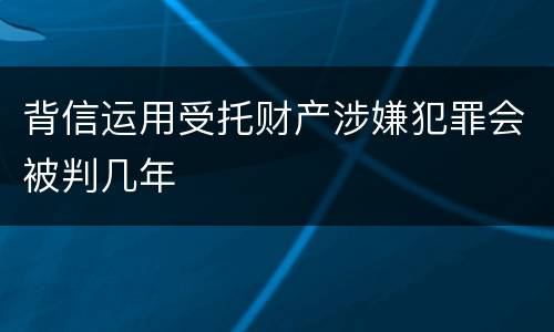背信运用受托财产涉嫌犯罪会被判几年