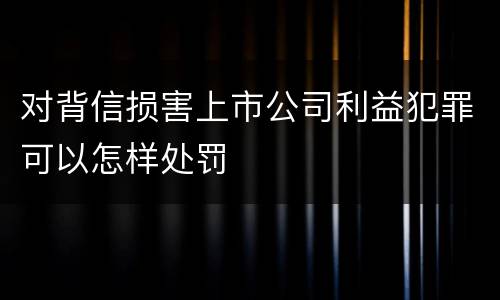 对背信损害上市公司利益犯罪可以怎样处罚