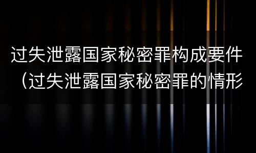 过失泄露国家秘密罪构成要件（过失泄露国家秘密罪的情形）