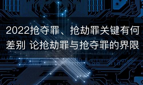2022抢夺罪、抢劫罪关键有何差别 论抢劫罪与抢夺罪的界限