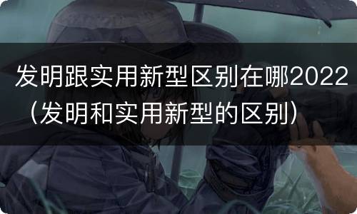 发明跟实用新型区别在哪2022（发明和实用新型的区别）